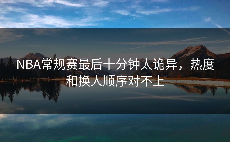 NBA常规赛最后十分钟太诡异,热度和换人顺序对不上 第1张 NBA常规赛最后十分钟太诡异,热度和换人顺序对不上 第1张