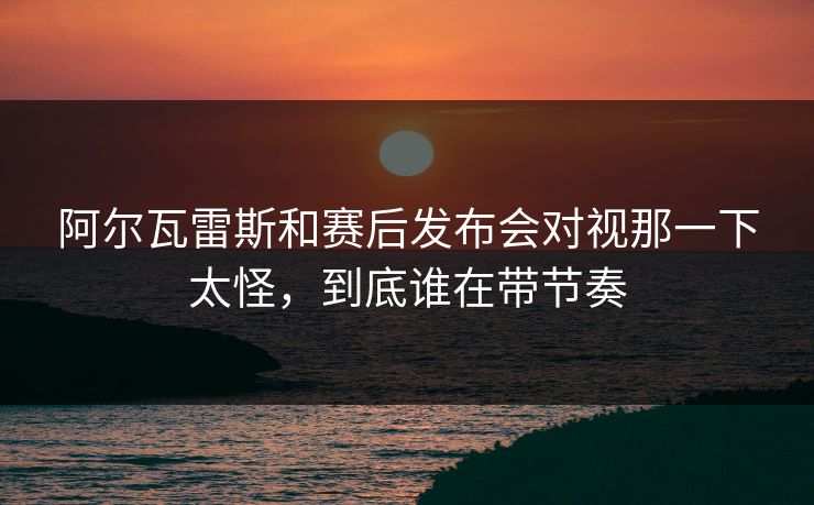阿尔瓦雷斯和赛后发布会对视那一下太怪,到底谁在带节奏 第1张 阿尔瓦雷斯和赛后发布会对视那一下太怪,到底谁在带节奏 第1张